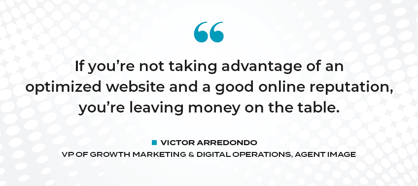 If you're not taking advantage of an opitmized website and a good online reputation, you're leaving money on the table. - Victor Arrendondo, VP of Growth Marketing & Digital Operations, Agent Image