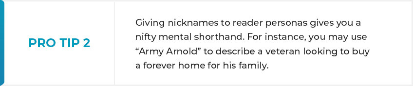 PRO-TIP 2 - Giving nicknames to reader personas gives you a nifty mental shorthand. For instance, you may use “Army Arnold” to describe a veteran looking to buy a forever home for his family.