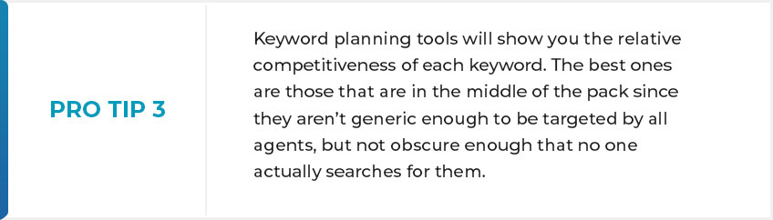PRO-TIP 3 - Keyword planning tools will show you the relative competitiveness of each keyword. The best ones are those that are in the middle of the pack since they aren’t generic enough to be targeted by all agents, but not obscure enough that no one actually searches for them.