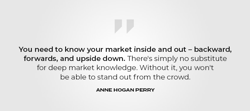 You need to know your market inside and out—backward, forwards, and upside down. There’s simply no substitute for deep market knowledge. Without it, you won’t be able to stand out from the crowd. - Anne Hogan Perry